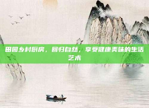 田园乡村厨房，回归自然，享受健康美味的生活艺术
