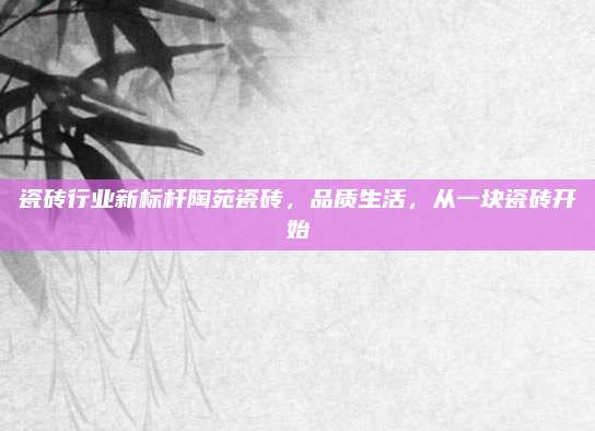 瓷砖行业新标杆陶苑瓷砖，品质生活，从一块瓷砖开始