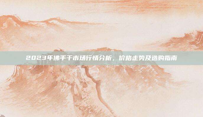 2023年佛手干市场行情分析，价格走势及选购指南