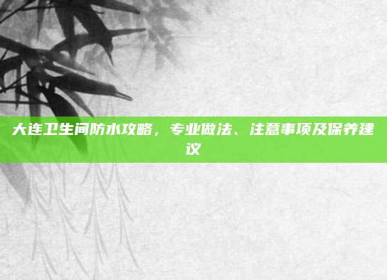 大连卫生间防水攻略，专业做法、注意事项及保养建议