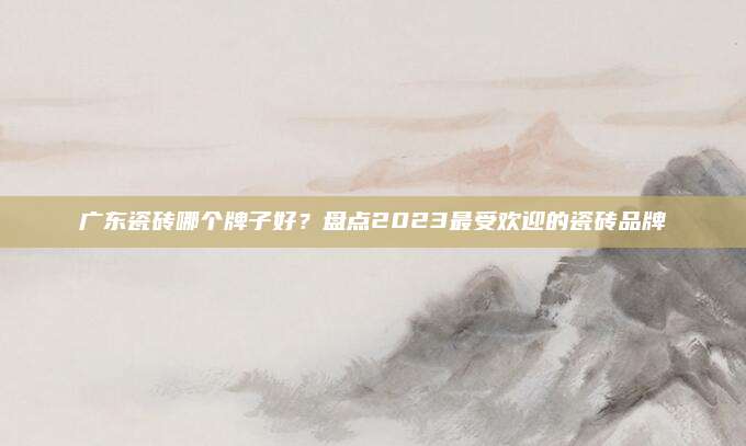 广东瓷砖哪个牌子好？盘点2023最受欢迎的瓷砖品牌