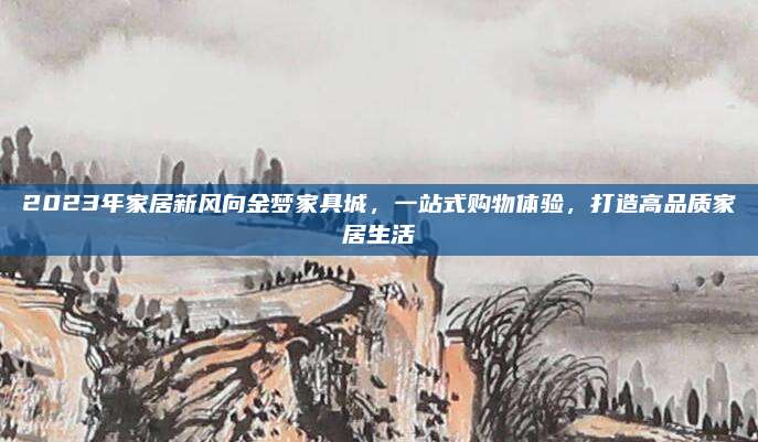2023年家居新风向金梦家具城，一站式购物体验，打造高品质家居生活
