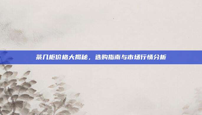 茶几柜价格大揭秘，选购指南与市场行情分析