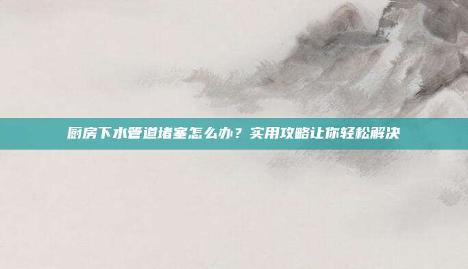 厨房下水管道堵塞怎么办？实用攻略让你轻松解决