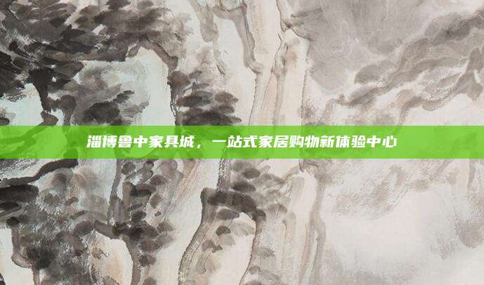 淄博鲁中家具城，一站式家居购物新体验中心