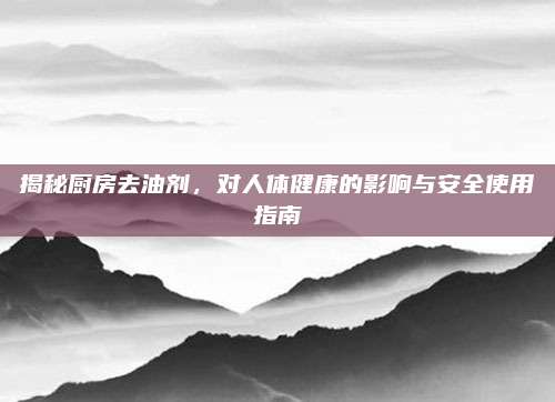 揭秘厨房去油剂，对人体健康的影响与安全使用指南