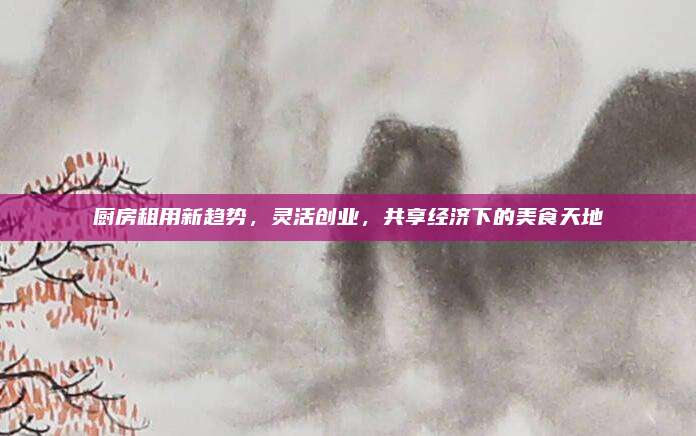 厨房租用新趋势，灵活创业，共享经济下的美食天地