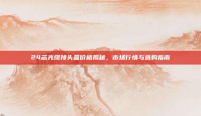 24芯光缆接头盒价格揭秘，市场行情与选购指南