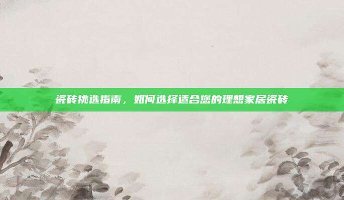 瓷砖挑选指南，如何选择适合您的理想家居瓷砖