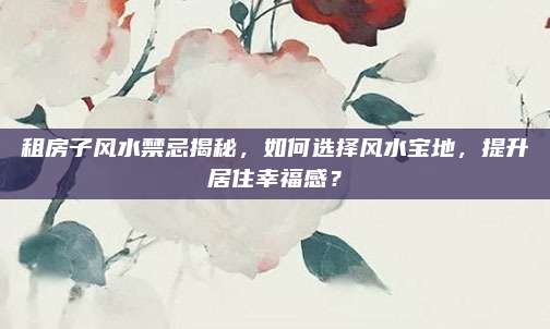 租房子风水禁忌揭秘，如何选择风水宝地，提升居住幸福感？