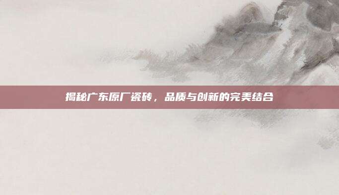 揭秘广东原厂瓷砖，品质与创新的完美结合