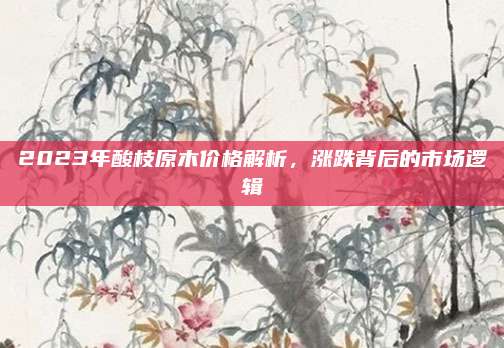 2023年酸枝原木价格解析，涨跌背后的市场逻辑