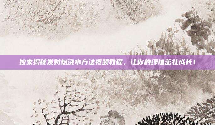 独家揭秘发财树浇水方法视频教程，让你的绿植茁壮成长！
