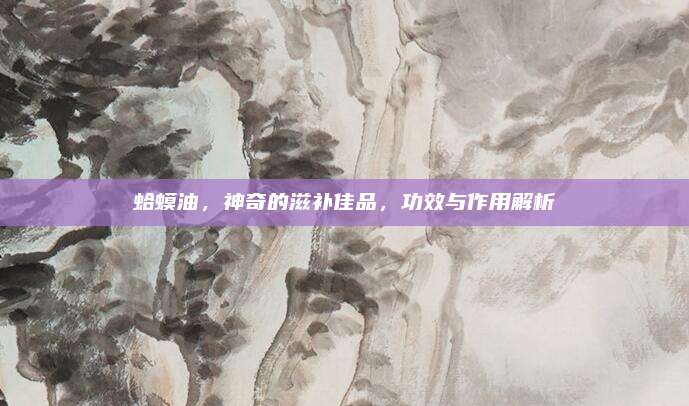 蛤蟆油，神奇的滋补佳品，功效与作用解析