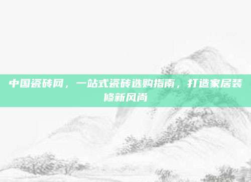 中国瓷砖网，一站式瓷砖选购指南，打造家居装修新风尚