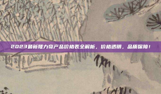 2023最新隆力奇产品价格表全解析，价格透明，品质保障！