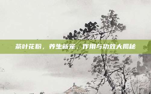 茶叶花粉，养生新宠，作用与功效大揭秘