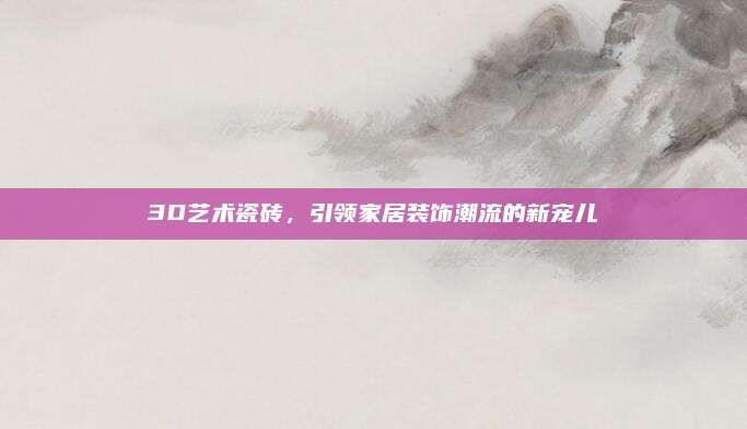3D艺术瓷砖，引领家居装饰潮流的新宠儿