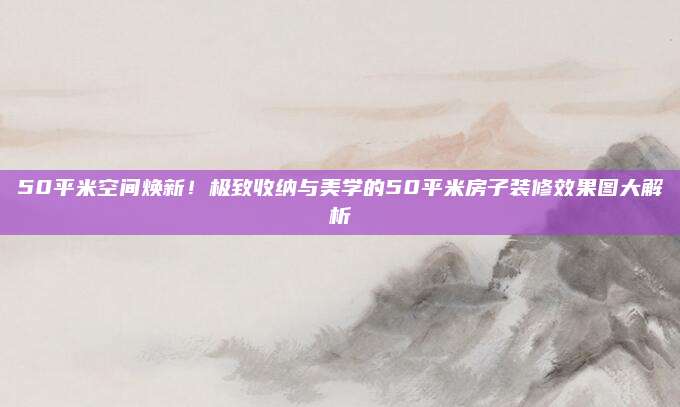 50平米空间焕新！极致收纳与美学的50平米房子装修效果图大解析