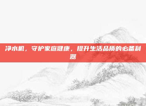 净水机，守护家庭健康，提升生活品质的必备利器