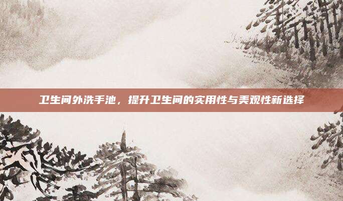 卫生间外洗手池，提升卫生间的实用性与美观性新选择
