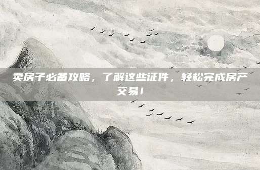卖房子必备攻略，了解这些证件，轻松完成房产交易！