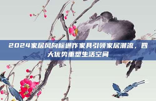 2024家居风向标通作家具引领家居潮流，四大优势重塑生活空间