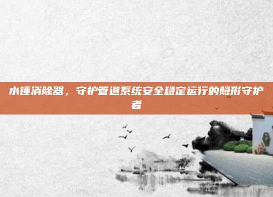 水锤消除器，守护管道系统安全稳定运行的隐形守护者
