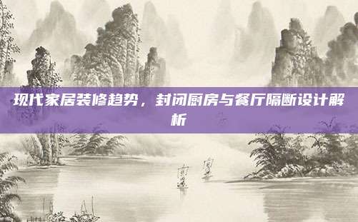 现代家居装修趋势，封闭厨房与餐厅隔断设计解析