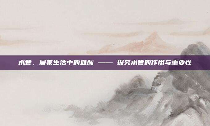 水管，居家生活中的血脉 —— 探究水管的作用与重要性