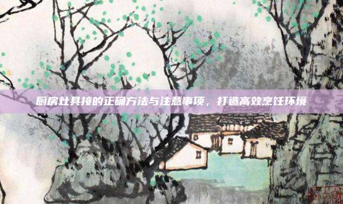 厨房灶具接的正确方法与注意事项，打造高效烹饪环境