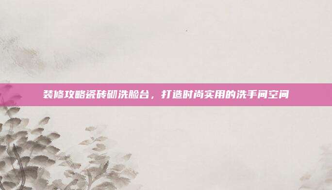 装修攻略瓷砖砌洗脸台，打造时尚实用的洗手间空间