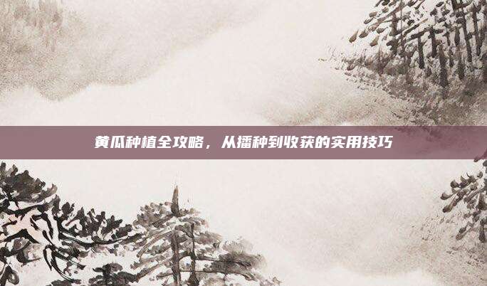 黄瓜种植全攻略，从播种到收获的实用技巧