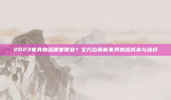 2023家具物流哪家便宜？全方位解析家具物流成本与选择