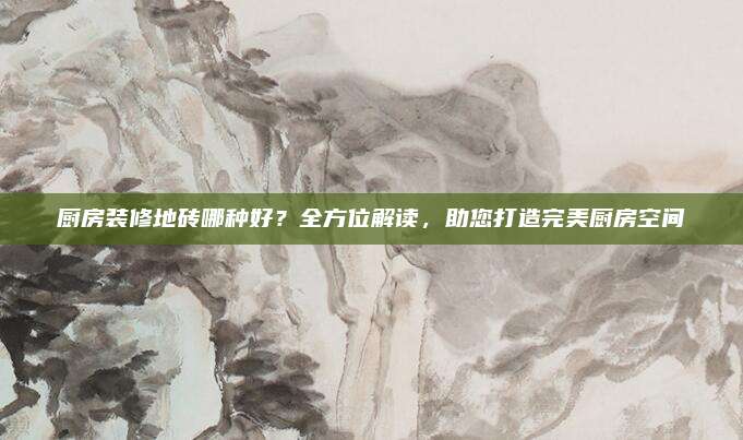 厨房装修地砖哪种好？全方位解读，助您打造完美厨房空间